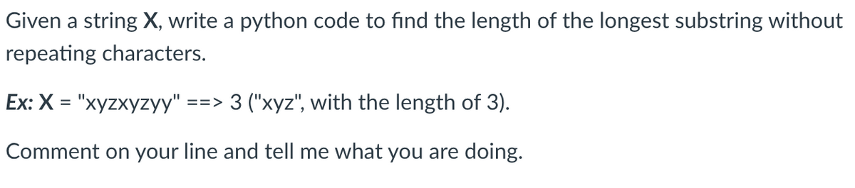 Given a string X, write a python code to find the length of the longest substring without
repeating characters.
Ex: X = "xyzxyzyy" ==> 3 ("xyz", with the length of 3).
Comment on your line and tell me what you are doing.