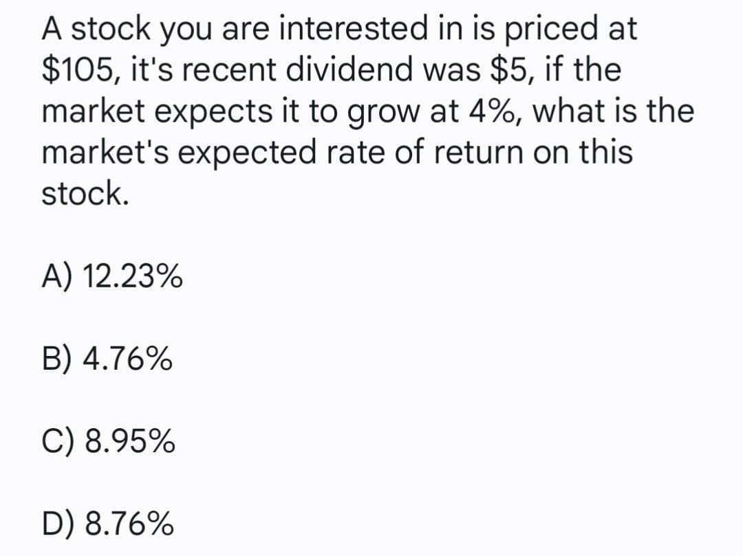 A stock you are interested in is priced at
$105, it's recent dividend was $5, if the
market expects it to grow at 4%, what is the
market's expected rate of return on this
stock.
A) 12.23%
B) 4.76%
C) 8.95%
D) 8.76%
