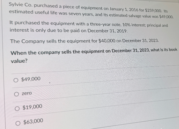Sylvie Co. purchased a piece of equipment on January 1, 2016 for $259,000. Its
estimated useful life was seven years, and its estimated salvage value was $49,000.
It purchased the equipment with a three-year note, 10% interest; principal and
interest is only due to be paid on December 31, 2019.
The Company sells the equipment for $40,000 on December 31, 2023.
When the company sells the equipment on December 31, 2023, what is its book
value?
O $49,000
O zero
O $19,000
O $63,000