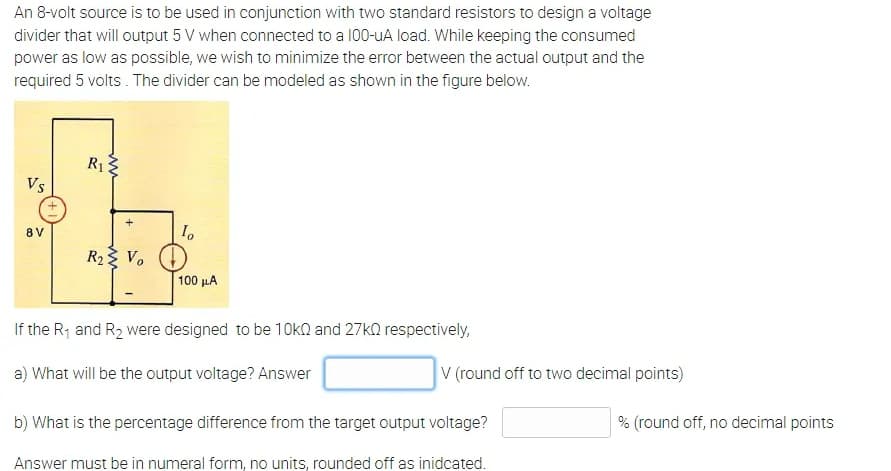 An 8-volt source is to be used in conjunction with two standard resistors to design a voltage
divider that will output 5 V when connected to a 100-uA load. While keeping the consumed
power as low as possible, we wish to minimize the error between the actual output and the
required 5 volts . The divider can be modeled as shown in the figure below.
R13
Vs
8 V
R2 V. (1
100 μΑ
If the R1 and R2 were designed to be 10kQ and 27kQ respectively,
a) What will be the output voltage? Answer
V (round off to two decimal points)
b) What is the percentage difference from the target output voltage?
% (round off, no decimal points
Answer must be in numeral form, no units, rounded off as inidcated.
