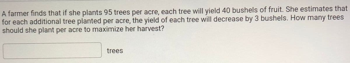 A farmer finds that if she plants 95 trees per acre, each tree will yield 40 bushels of fruit. She estimates that
for each additional tree planted per acre, the yield of each tree will decrease by 3 bushels. How many trees
should she plant per acre to maximize her harvest?
trees
