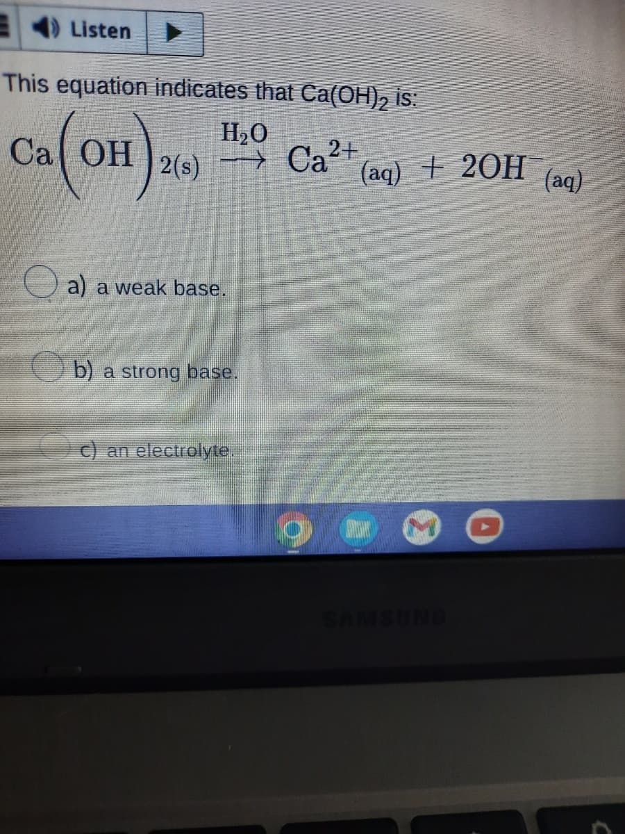 Listen
This equation indicates that Ca(OH)₂ is:
H₂O
Ca (OH),
→Ca²+
2(s)
a) a weak base.
b) a strong base.
c) an electrolyte.
(aq) + 2OH(aq)
SAMSUNG
C