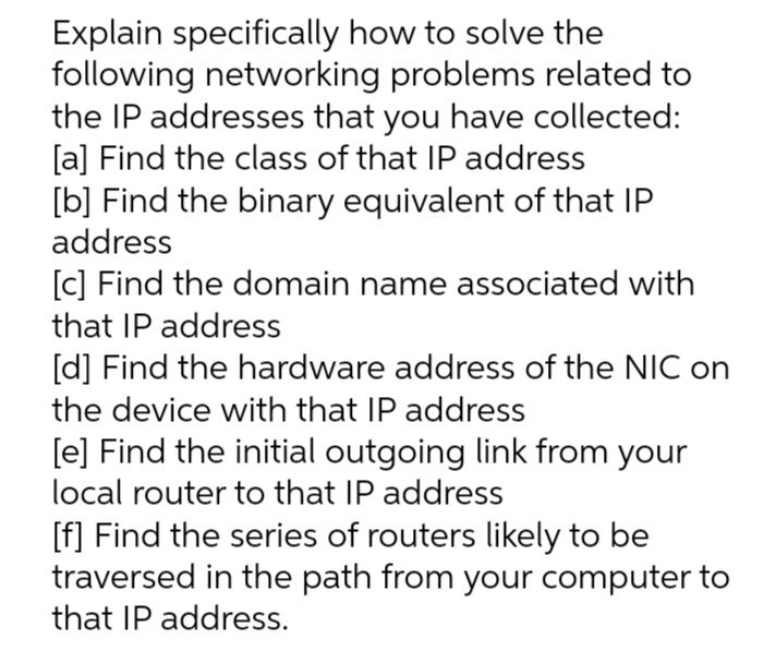 Explain specifically how to solve the
following networking problems related to
the IP addresses that you have collected:
[a] Find the class of that IP address
[b] Find the binary equivalent of that IP
address
[c] Find the domain name associated with
that IP address
[d] Find the hardware address of the NIC on
the device with that IP address
[e] Find the initial outgoing link from your
local router to that IP address
[f] Find the series of routers likely to be
traversed in the path from your computer to
that IP address.
