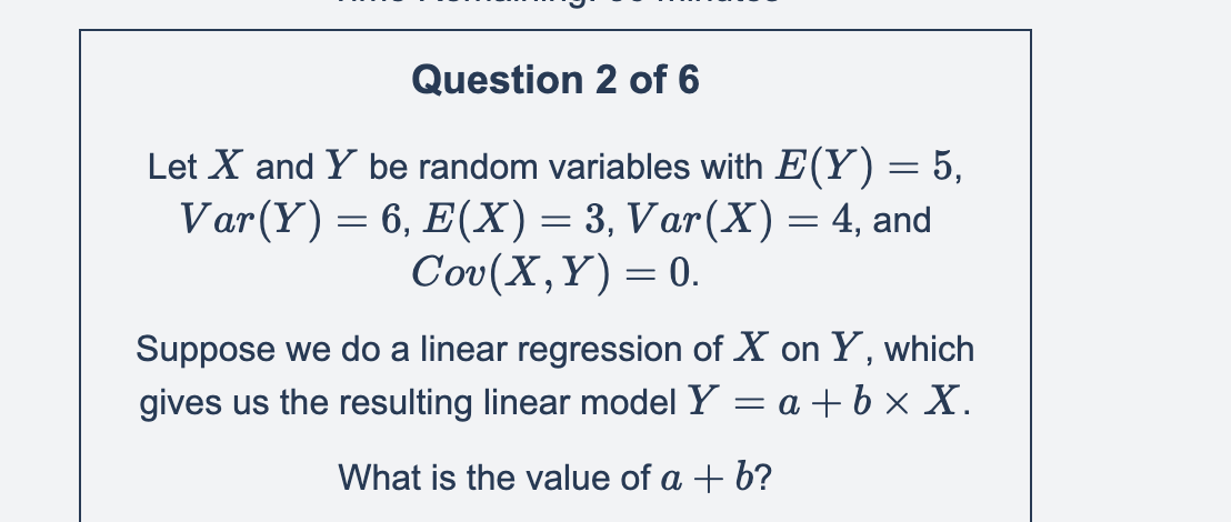 Question 2 of 6
Let X and Y be random variables with E(Y) = 5,
Var (Y) = 6, E(X) = 3, Var(X) = 4, and
Cov(X,Y)= 0.
Suppose we do a linear regression of X on Y, which
gives us the resulting linear model Y = a + bx X.
What is the value of a + b?
