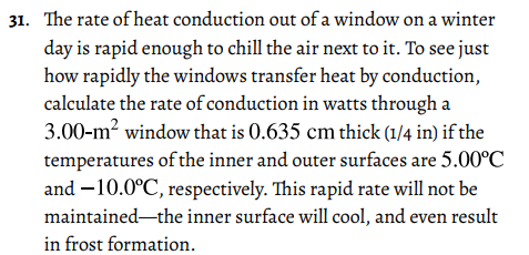 31. The rate of heat conduction out of a window on a winter
day is rapid enough to chill the air next to it. To see just
how rapidly the windows transfer heat by conduction,
calculate the rate of conduction in watts through a
3.00-m? window that is 0.635 cm thick (1/4 in) if the
temperatures of the inner and outer surfaces are 5.00°C
and –10.0°C, respectively. This rapid rate will not be
maintained-the inner surface will cool, and even result
in frost formation.
