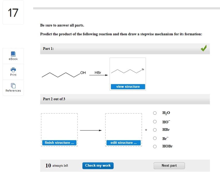 17
eBook
Print
References
Be sure to answer all parts.
Predict the product of the following reaction and then draw a stepwise mechanism for its formation:
Part 1:
Part 2 out of 3
finish structure ...
10 attempts left
OH
HBr
1
1
view structure
edit structure...
Check my work
Br
O H₂O
HO™
HBr
Br
HOBr
Next part