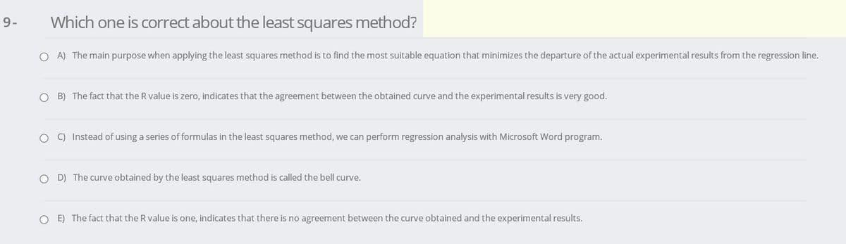 9-
Which one is correct about the least squares method?
O A) The main purpose when applying the least squares method is to find the most suitable equation that minimizes the departure of the actual experimental results from the regression line.
O B) The fact that the R value is zero, indicates that the agreement between the obtained curve and the experimental results is very good.
O ) Instead of using a series of formulas in the least squares method, we can perform regression analysis with Microsoft Word program.
O D) The curve obtained by the least squares method is called the bell curve.
O E) The fact that the R value is one, indicates that there is no agreement between the curve obtained and the experimental results.
