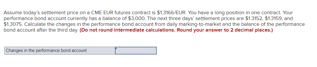 Assume today's settlement price on a CME EUR futures contract is $1.3166/EUR. You have a long position in one contract. Your
performance bond account currently has a balance of $3,000. The next three days' settlement prices are $1.3152, $1.3159, and
$1.3075. Calculate the changes in the performance bond account from daily marking-to-market and the balance of the performance
bond account after the third day. (Do not round intermediate calculations. Round your answer to 2 decimal places.)
Changes in the performance bond account