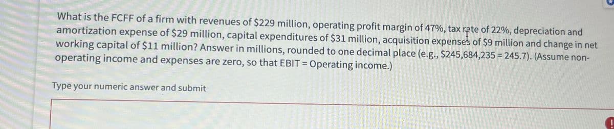 What is the FCFF of a firm with revenues of $229 million, operating profit margin of 47%, tax rate of 22%, depreciation and
amortization expense of $29 million, capital expenditures of $31 million, acquisition expenses of $9 million and change in net
working capital of $11 million? Answer in millions, rounded to one decimal place (e.g., $245,684,235 = 245.7). (Assume non-
operating income and expenses are zero, so that EBIT = Operating income.)
Type your numeric answer and submit