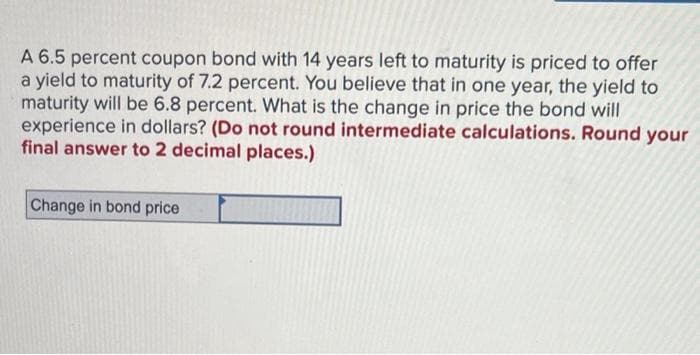 A 6.5 percent coupon bond with 14 years left to maturity is priced to offer
a yield to maturity of 7.2 percent. You believe that in one year, the yield to
maturity will be 6.8 percent. What is the change in price the bond will
experience in dollars? (Do not round intermediate calculations. Round your
final answer to 2 decimal places.)
Change in bond price