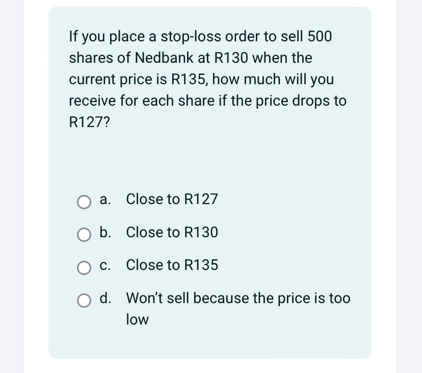 If you place a stop-loss order to sell 500
shares of Nedbank at R130 when the
current price is R135, how much will you
receive for each share if the price drops to
R127?
a.
Close to R127
○ b. Close to R130
○ c. Close to R135
d. Won't sell because the price is too
low