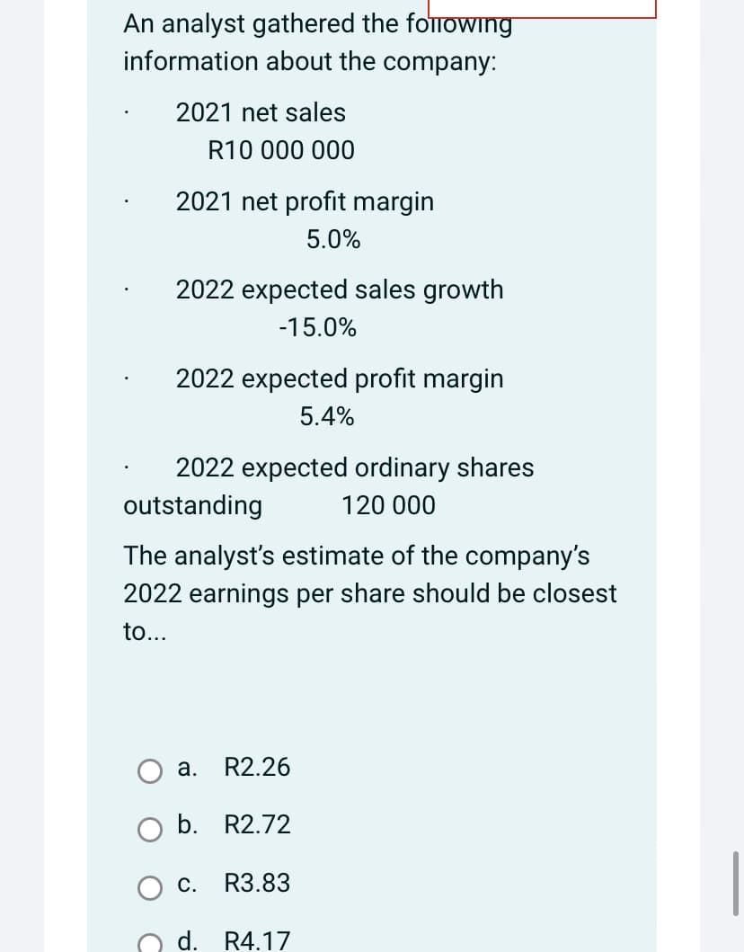 An analyst gathered the following
information about the company:
2021 net sales
R10 000 000
2021 net profit margin
5.0%
2022 expected sales growth
-15.0%
2022 expected profit margin
5.4%
2022 expected ordinary shares
outstanding
120 000
The analyst's estimate of the company's
2022 earnings per share should be closest
to...
a. R2.26
b. R2.72
C. R3.83
d. R4.17