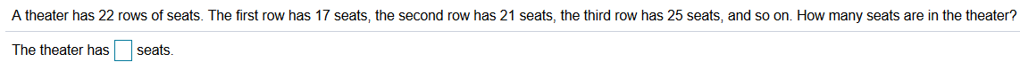 A theater has 22 rows of seats. The first row has 17 seats, the second row has 21 seats, the third row has 25 seats, and so on. How many seats are in the theater?
The theater has
seats.
