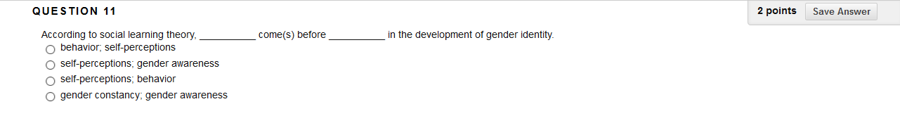 QUESTION 11
in the development of gender identity.
According to social learning theory,
behavior, self-perceptions
come(s) before
self-perceptions; gender awareness
self-perceptions; behavior
O gender constancy; gender awareness
