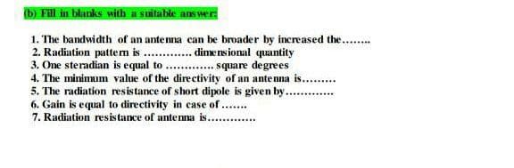 b) Fill in blanks with a suitable answer
1. The bandwidth of an antenna can be broader by increased the...
2. Radiation pattem is . . dime nsional quantity
3. One steradian is equal to . . square degrees
4. The minimum value of the directivity of an antenna is. .
5. The radiation resistance of short dipole is given by...
6. Gain is equal to directivity in case of ...
7. Radiation resistance of antenna is.. .
