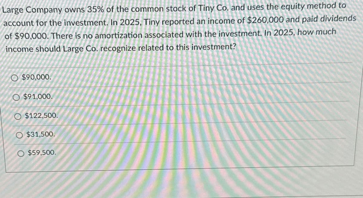 Large Company owns 35% of the common stock of Tiny Co. and uses the equity method to
account for the investment. In 2025, Tiny reported an income of $260,000 and paid dividends
of $90,000. There is no amortization associated with the investment. In 2025, how much
income should Large Co. recognize related to this investment?
O $90,000.
O $91,000.
O $122,500.
O $31,500.
O $59,500.