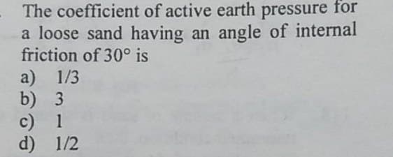 The coefficient of active earth pressure for
a loose sand having an angle of internal
friction of 30° is
a) 1/3
b) 3
c) 1
d) 1/2
