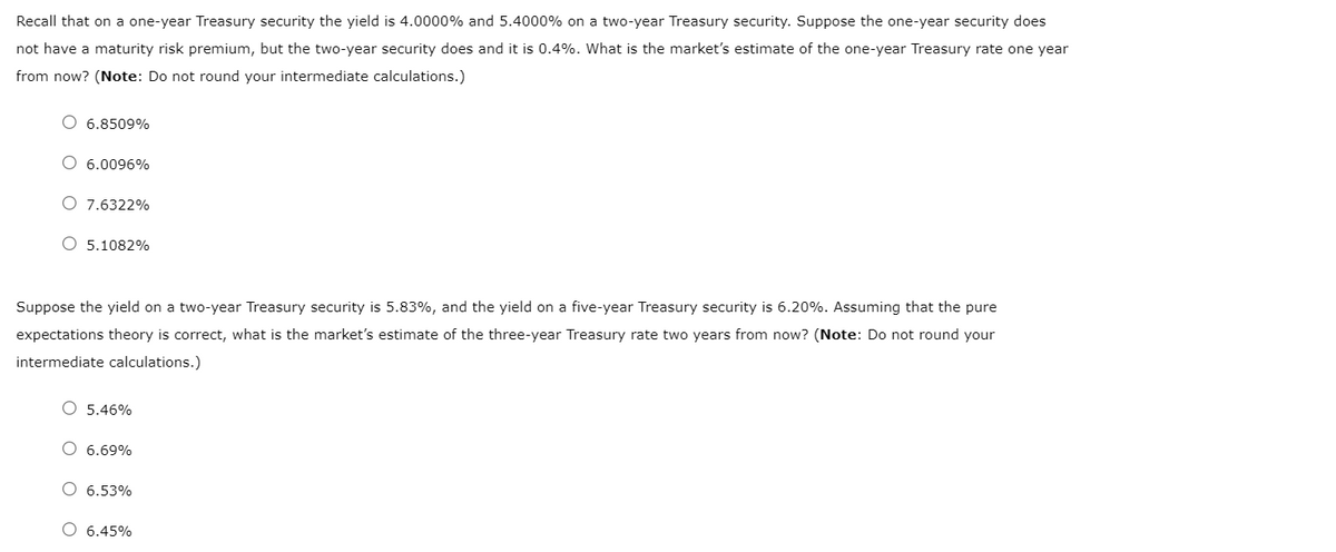 Recall that on a one-year Treasury security the yield is 4.0000% and 5.4000% on a two-year Treasury security. Suppose the one-year security does
not have a maturity risk premium, but the two-year security does and it is 0.4%. What is the market's estimate of the one-year Treasury rate one year
from now? (Note: Do not round your intermediate calculations.)
O 6.8509%
6.0096%
O 7.6322%
O 5.1082%
Suppose the yield on a two-year Treasury security is 5.83%, and the yield on a five-year Treasury security is 6.20%. Assuming that the pure
expectations theory is correct, what is the market's estimate of the three-year Treasury rate two years from now? (Note: Do not round your
intermediate calculations.)
O 5.46%
O 6.69%
O 6.53%
O 6.45%