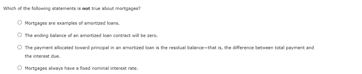 Which of the following statements is not true about mortgages?
O Mortgages are examples of amortized loans.
O The ending balance of an amortized loan contract will be zero.
O The payment allocated toward principal in an amortized loan is the residual balance-that is, the difference between total payment and
the interest due.
O Mortgages always have a fixed nominal interest rate.