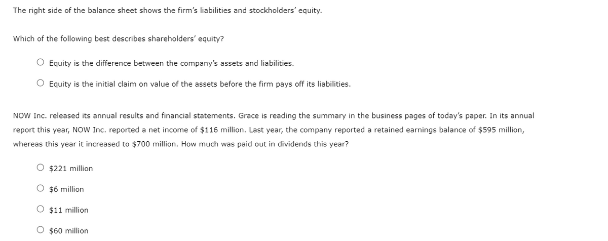 The right side of the balance sheet shows the firm's liabilities and stockholders' equity.
Which of the following best describes shareholders' equity?
O Equity is the difference between the company's assets and liabilities.
O Equity is the initial claim on value of the assets before the firm pays off its liabilities.
NOW Inc. released its annual results and financial statements. Grace is reading the summary in the business pages of today's paper. In its annual
report this year, NOW Inc. reported a net income of $116 million. Last year, the company reported a retained earnings balance of $595 million,
whereas this year it increased to $700 million. How much was paid out in dividends this year?
O $221 million
O $6 million
O $11 million
O $60 million