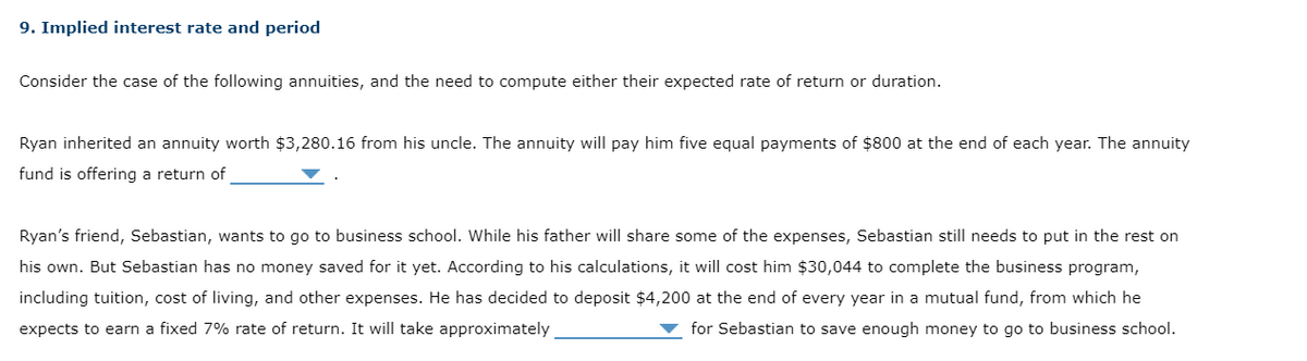 9. Implied interest rate and period
Consider the case of the following annuities, and the need to compute either their expected rate of return or duration.
Ryan inherited an annuity worth $3,280.16 from his uncle. The annuity will pay him five equal payments of $800 at the end of each year. The annuity
fund is offering a return of
Ryan's friend, Sebastian, wants to go to business school. While his father will share some of the expenses, Sebastian still needs to put in the rest on
his own. But Sebastian has no money saved for it yet. According to his calculations, it will cost him $30,044 to complete the business program,
including tuition, cost of living, and other expenses. He has decided to deposit $4,200 at the end of every year in a mutual fund, from which he
expects to earn a fixed 7% rate of return. It will take approximately
for Sebastian to save enough money to go to business school.