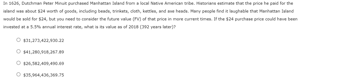 In 1626, Dutchman Peter Minuit purchased Manhattan Island from a local Native American tribe. Historians estimate that the price he paid for the
island was about $24 worth of goods, including beads, trinkets, cloth, kettles, and axe heads. Many people find it laughable that Manhattan Island
would be sold for $24, but you need to consider the future value (FV) of that price in more current times. If the $24 purchase price could have been
invested at a 5.5% annual interest rate, what is its value as of 2018 (392 years later)?
$31,273,422,930.22
O $41,280,918,267.89
$26,582,409,490.69
O $35,964,436,369.75