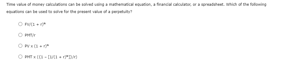 Time value of money calculations can be solved using a mathematical equation, a financial calculator, or a spreadsheet. Which of the following
equations can be used to solve for the present value of a perpetuity?
O FV/(1 + r)¹¹
O PMT/r
O PV x (1 + r)"
O PMT x ({1 - [1/(1 + r)"]}/r)
