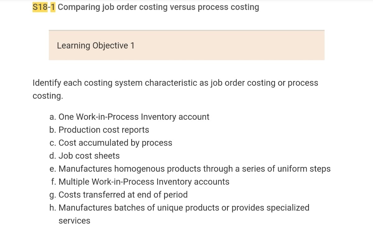 S18-1 Comparing job order costing versus process costing
Learning Objective 1
Identify each costing system characteristic as job order costing or process
costing.
a. One Work-in-Process Inventory account
b. Production cost reports
c. Cost accumulated by process
d. Job cost sheets
e. Manufactures homogenous products through a series of uniform steps
f. Multiple Work-in-Process Inventory accounts
g. Costs transferred at end of period
h. Manufactures batches of unique products or provides specialized
services