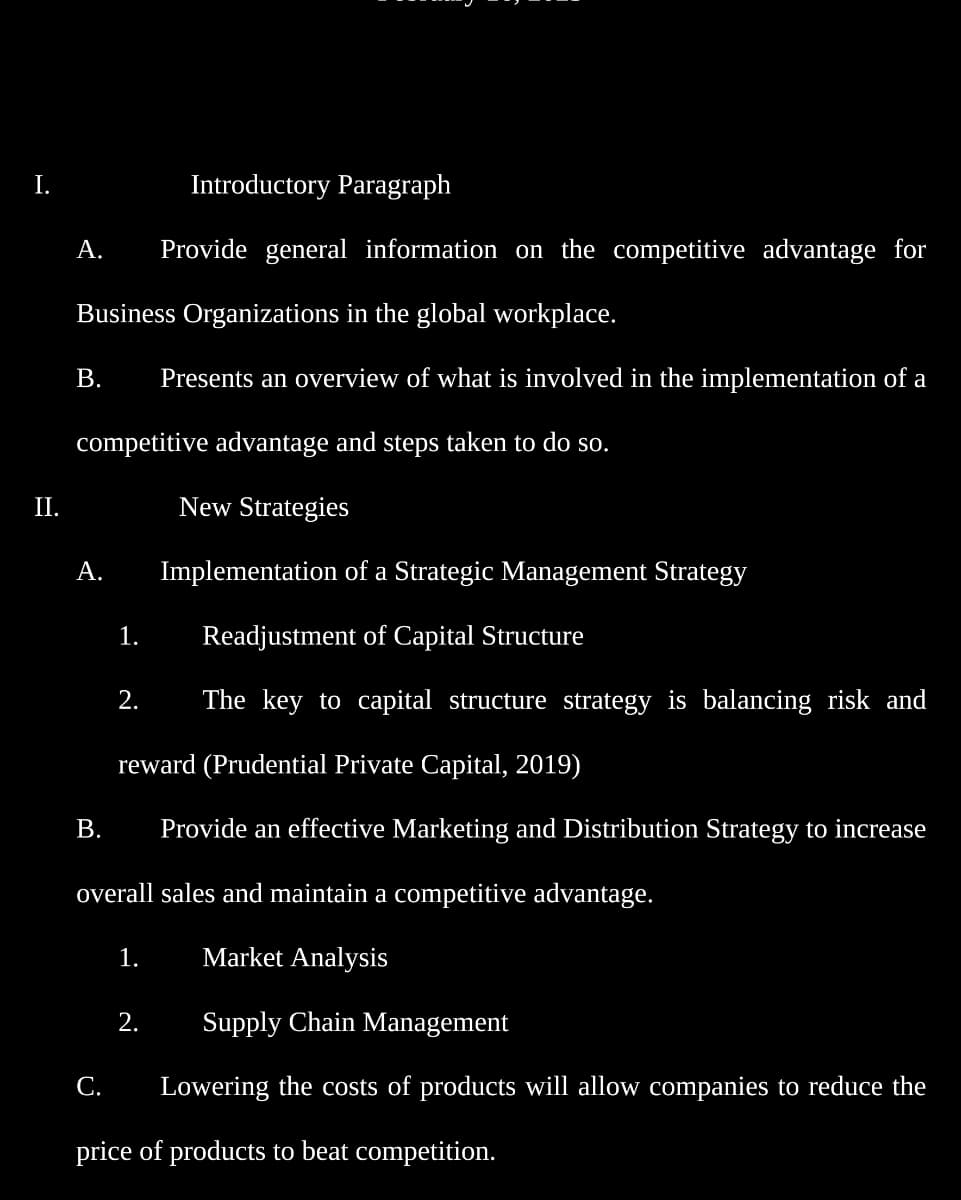 I.
II.
A.
Business Organizations in the global workplace.
B. Presents an overview of what is involved in the implementation of a
competitive advantage and steps taken to do so.
New Strategies
A.
B.
1.
2.
Introductory Paragraph
Provide general information on the competitive advantage for
reward (Prudential Private Capital, 2019)
Provide an effective Marketing and Distribution Strategy to increase
1.
Implementation of a Strategic Management Strategy
Readjustment of Capital Structure
The key to capital structure strategy is balancing risk and
overall sales and maintain a competitive advantage.
Market Analysis
Supply Chain Management
2.
C. Lowering the costs of products will allow companies to reduce the
price of products to beat competition.