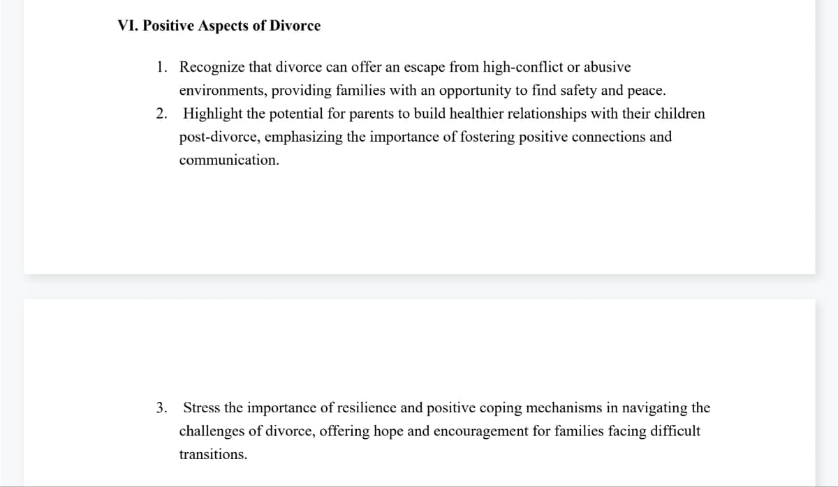 VI. Positive Aspects of Divorce
1. Recognize that divorce can offer an escape from high-conflict or abusive
environments, providing families with an opportunity to find safety and peace.
2. Highlight the potential for parents to build healthier relationships with their children
post-divorce, emphasizing the importance of fostering positive connections and
communication.
3. Stress the importance of resilience and positive coping mechanisms in navigating the
challenges of divorce, offering hope and encouragement for families facing difficult
transitions.