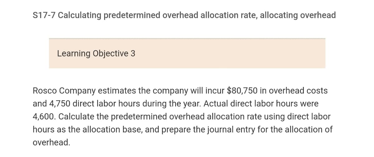 S17-7 Calculating predetermined overhead allocation rate, allocating overhead
Learning Objective 3
Rosco Company estimates the company will incur $80,750 in overhead costs
and 4,750 direct labor hours during the year. Actual direct labor hours were
4,600. Calculate the predetermined overhead allocation rate using direct labor
hours as the allocation base, and prepare the journal entry for the allocation of
overhead.