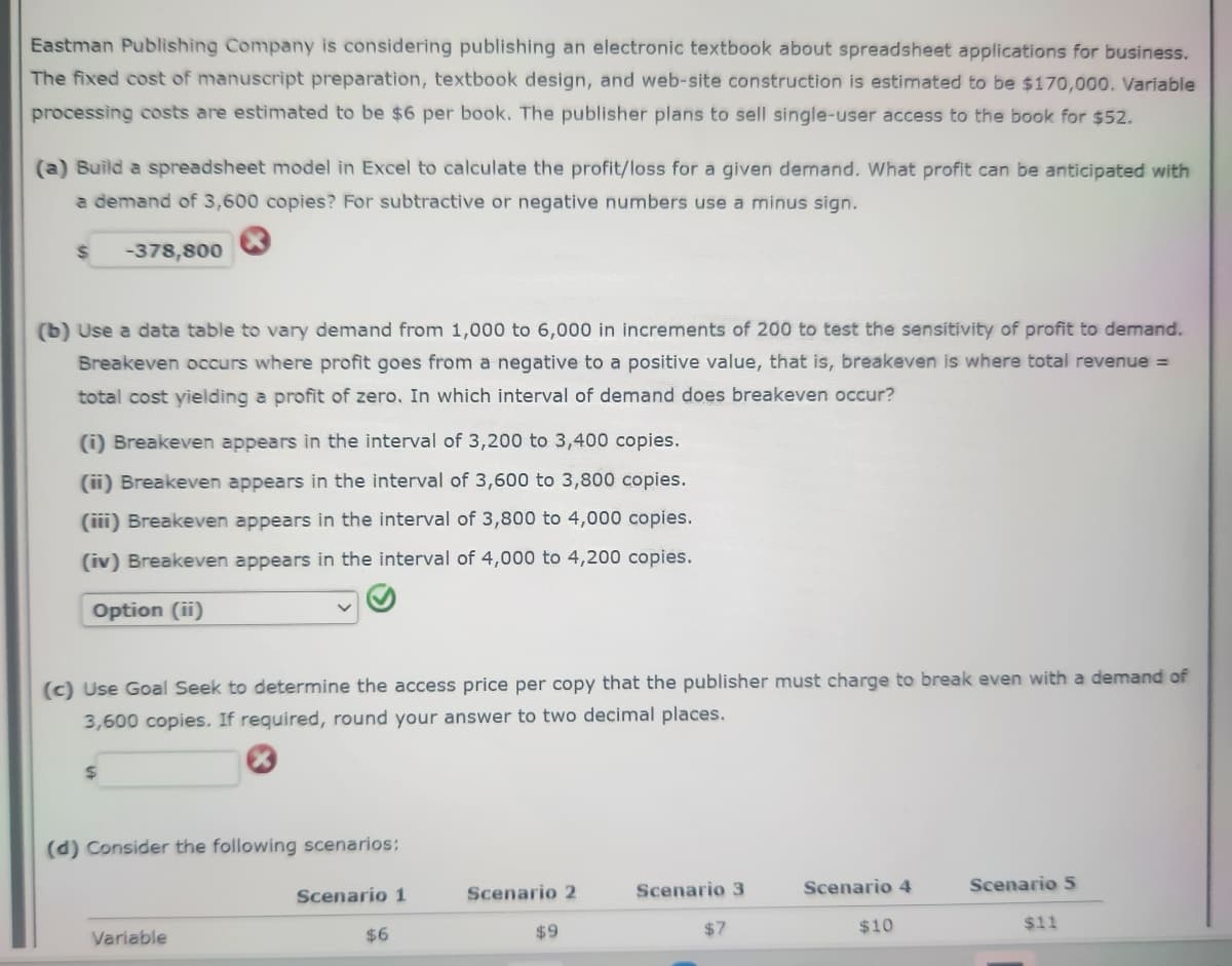 Eastman Publishing Company is considering publishing an electronic textbook about spreadsheet applications for business.
The fixed cost of manuscript preparation, textbook design, and web-site construction is estimated to be $170,000. Variable
processing costs are estimated to be $6 per book. The publisher plans to sell single-user access to the book for $52.
(a) Build a spreadsheet model in Excel to calculate the profit/loss for a given demand. What profit can be anticipated with
a demand of 3,600 copies? For subtractive or negative numbers use a minus sign.
-378,800
(b) Use a data table to vary demand from 1,000 to 6,000 in increments of 200 to test the sensitivity of profit to demand.
Breakeven occurs where profit goes from a negative to a positive value, that is, breakeven is where total revenue =
total cost yielding a profit of zero. In which interval of demand does breakeven occur?
(1) Breakeven appears in the interval of 3,200 to 3,400 copies.
(ii) Breakeven appears in the interval of 3,600 to 3,800 copies.
(iii) Breakeven appears in the interval of 3,800 to 4,000 copies.
(iv) Breakeven appears in the interval of 4,000 to 4,200 copies.
Option (ii)
(c) Use Goal Seek to determine the access price per copy that the publisher must charge to break even with a demand of
3,600 copies. If required, round your answer to two decimal places.
$
(d) Consider the following scenarios:
Variable
Scenario 1
$6
Scenario 2
$9
Scenario 3
$7
Scenario 4
$10
Scenario 5
$11