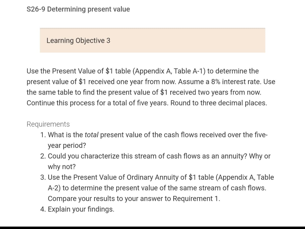 S26-9 Determining present value
Learning Objective 3
Use the Present Value of $1 table (Appendix A, Table A-1) to determine the
present value of $1 received one year from now. Assume a 8% interest rate. Use
the same table to find the present value of $1 received two years from now.
Continue this process for a total of five years. Round to three decimal places.
Requirements
1. What is the total present value of the cash flows received over the five-
year period?
2. Could you characterize this stream of cash flows as an annuity? Why or
why not?
3. Use the Present Value of Ordinary Annuity of $1 table (Appendix A, Table
A-2) to determine the present value of the same stream of cash flows.
Compare your results to your answer to Requirement 1.
4. Explain your findings.