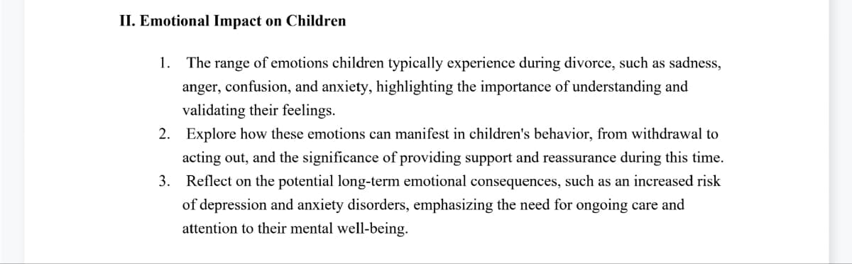 II. Emotional Impact on Children
1. The range of emotions children typically experience during divorce, such as sadness,
anger, confusion, and anxiety, highlighting the importance of understanding and
validating their feelings.
2. Explore how these emotions can manifest in children's behavior, from withdrawal to
acting out, and the significance of providing support and reassurance during this time.
3. Reflect on the potential long-term emotional consequences, such as an increased risk
of depression and anxiety disorders, emphasizing the need for ongoing care and
attention to their mental well-being.