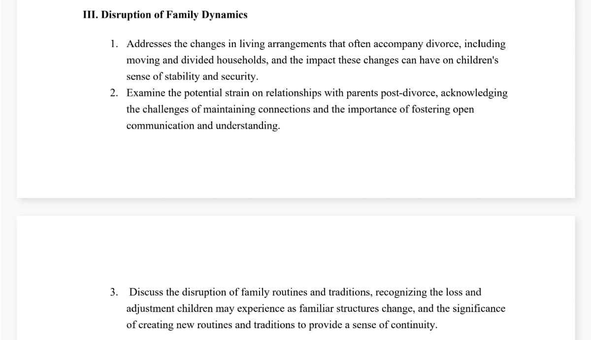 III. Disruption of Family Dynamics
1. Addresses the changes in living arrangements that often accompany divorce, including
moving and divided households, and the impact these changes can have on children's
sense of stability and security.
2. Examine the potential strain on relationships with parents post-divorce, acknowledging
the challenges of maintaining connections and the importance of fostering open
communication and understanding.
3. Discuss the disruption of family routines and traditions, recognizing the loss and
adjustment children may experience as familiar structures change, and the significance
of creating new routines and traditions to provide a sense of continuity.