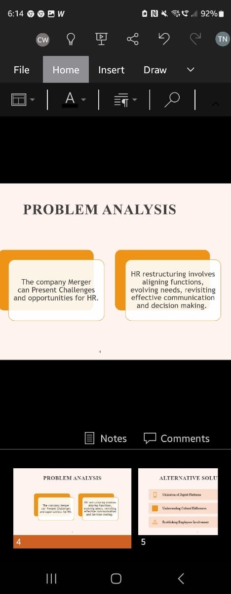 6:14
File
CW
૬
20
AH
Home Insert
| A - |
ON 92%
Draw
PROBLEM ANALYSIS
TN
The company Merger
can Present Challenges
and opportunities for HR.
HR restructuring involves
aligning functions,
evolving needs, revisiting
effective communication
and decision making.
4
PROBLEM ANALYSIS
Notes
Comments
ALTERNATIVE SOLU
The company Merger
car Present Challenges
and opportunities HR
HR restructure inv
aligning functions,
evolving needs, revisiting
effective commun
and decision making
Un of Duga Pla
Undang Call Differ
Establishing Exp
|||
5
୮