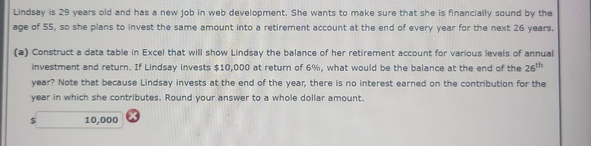 Lindsay is 29 years old and has a new job in web development. She wants to make sure that she is financially sound by the
age of 55, so she plans to invest the same amount into a retirement account at the end of every year for the next 26 years.
(a) Construct a data table in Excel that will show Lindsay the balance of her retirement account for various levels of annual
investment and return. If Lindsay invests $10,000 at return of 6%, what would be the balance at the end of the 26th
year? Note that because Lindsay invests at the end of the year, there is no interest earned on the contribution for the
year in which she contributes. Round your answer to a whole dollar amount.
$
10,000