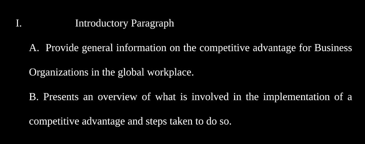 I.
Introductory Paragraph
A. Provide general information on the competitive advantage for Business
Organizations in the global workplace.
B. Presents an overview of what is involved in the implementation of a
competitive advantage and steps taken to do so.