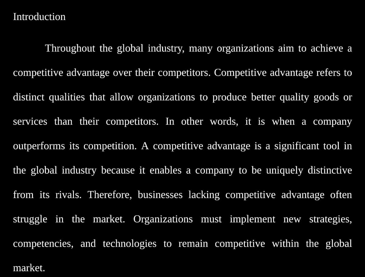 Introduction
Throughout the global industry, many organizations aim to achieve a
competitive advantage over their competitors. Competitive advantage refers to
distinct qualities that allow organizations to produce better quality goods or
services than their competitors. In other words, it is when a company
outperforms its competition. A competitive advantage is a significant tool in
the global industry because it enables a company to be uniquely distinctive
from its rivals. Therefore, businesses lacking competitive advantage often
struggle in the market. Organizations must implement new strategies,
competencies, and technologies to remain competitive within the global
market.