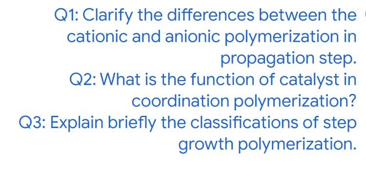 Q1: Clarify the differences between the
cationic and anionic polymerization in
propagation step.
Q2: What is the function of catalyst in
coordination polymerization?
Q3: Explain briefly the classifications of step
growth polymerization.
