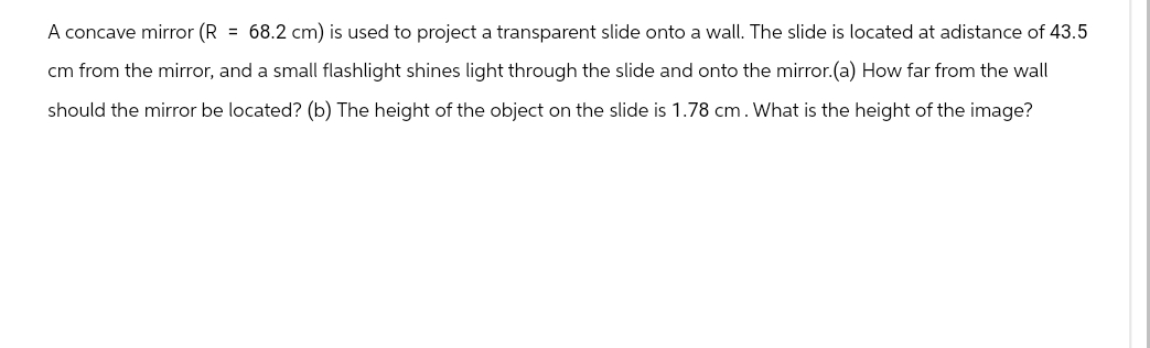 A concave mirror (R = 68.2 cm) is used to project a transparent slide onto a wall. The slide is located at adistance of 43.5
cm from the mirror, and a small flashlight shines light through the slide and onto the mirror.(a) How far from the wall
should the mirror be located? (b) The height of the object on the slide is 1.78 cm. What is the height of the image?