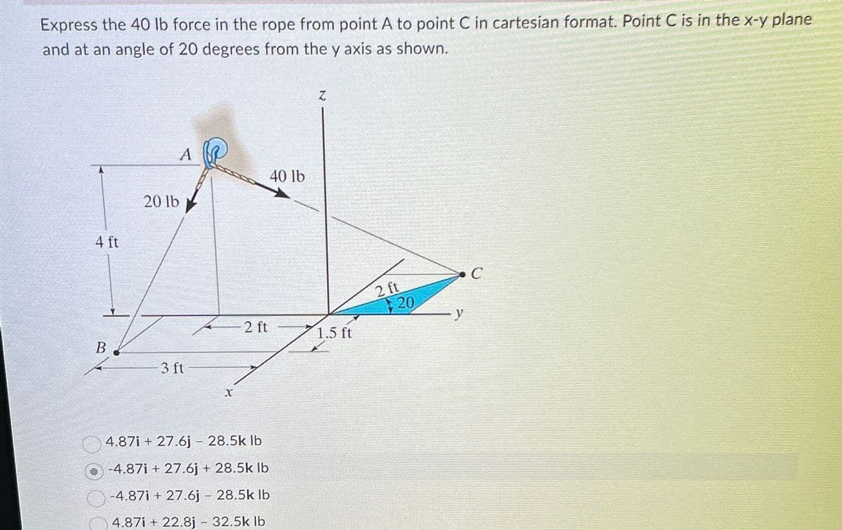 Express the 40 lb force in the rope from point A to point C in cartesian format. Point C is in the x-y plane
and at an angle of 20 degrees from the y axis as shown.
4 ft
20 lb
A
B
3 ft
X
40 lb
Z
2 ft
1.5 ft
4.87i+27.6j - 28.5k lb
-4.87i+27.6j + 28.5k lb
-4.87i+27.6j - 28.5k lb
4.87i+22.8j - 32.5k lb
2 ft
20
y
C