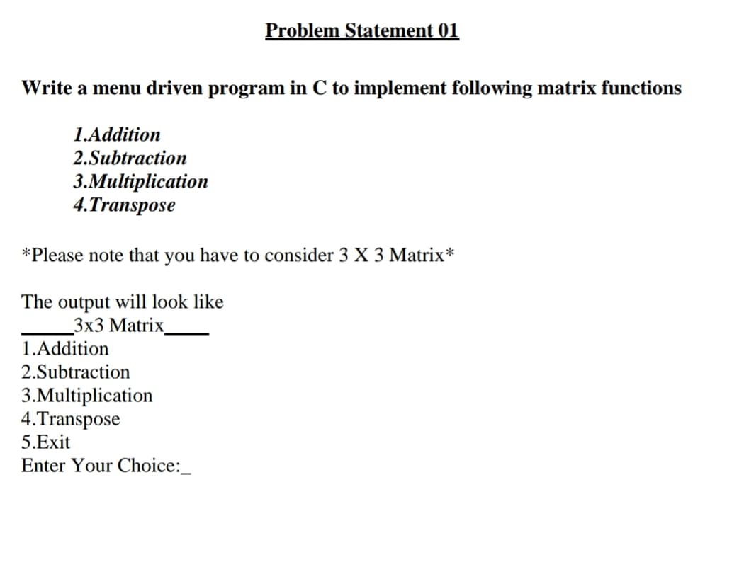 Problem Statement 01
Write a menu driven program in C to implement following matrix functions
1.Addition
2.Subtraction
3.Multiplication
4.Transpose
*Please note that you have to consider 3 X 3 Matrix*
The output will look like
Зx3 Matrix
1.Addition
2.Subtraction
3.Multiplication
4.Transpose
5.Exit
Enter Your Choice:_
