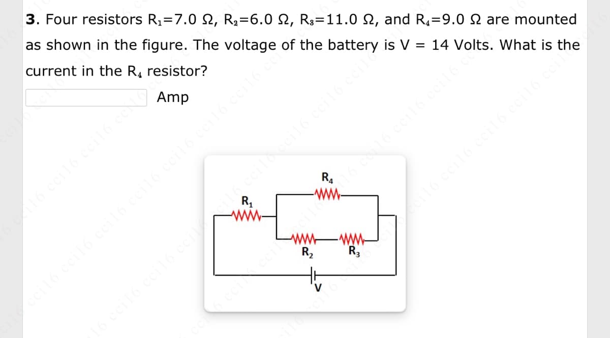 3. Four resistors R₁ 7.0 2, R₂ =6.0 N, R3=11.0 2, and R₁9.0 2 are mounted
as shown in the figure. The voltage of the battery is V = 14 Volts. What is
current in the R₁ resistor?
the
Amp
c 116 cci16 cci16 ceNoc
R₁
R₂
-www
R3
116
ile cci16 ceil6 ccil6 ceil6 ccil6 ceil6 cci16 cen
▶cci16 cci16 ccil6 ccil6 ccit
16 ceil6 ceil6 ccil cil6 ccilo ecil6 ccil6 ccile
čci 6 cei ccici16116 ceil6 ccil6 ccil6 c