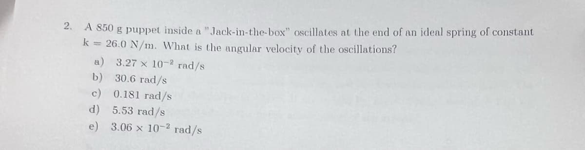 2.
A 850 g puppet inside a
"Jack-in-the-box" oscillates at the end of an ideal spring of constant
k= 26.0 N/m. What is the angular velocity of the oscillations?
3.27 x 10-2 rad/s
b)
30.6 rad/s
c)
0.181 rad/s
d) 5.53 rad/s
e) 3.06 x 10-2 rad/s
a)