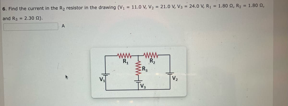 6. Find the current in the R₂ resistor in the drawing (V₁ = 11.0 V, V₂ = 21.0 V, V3 = 24.0 V, R₁ = 1.80 2, R₂ = 1.80 2,
and R3 = 2.30 92).
A
V₁
R₁
R3
R₂