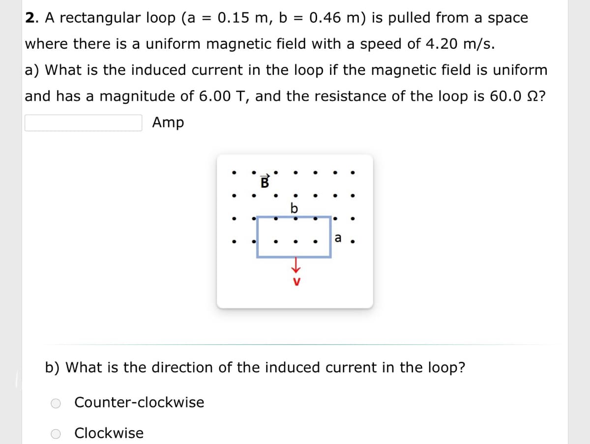 2. A rectangular loop (a = 0.15 m, b = 0.46 m) is pulled from a space
where there is a uniform magnetic field with a speed of 4.20 m/s.
a) What is the induced current in the loop if the magnetic field is uniform
and has a magnitude of 6.00 T, and the resistance of the loop is 60.0 £?
Amp
Counter-clockwise
B
b) What is the direction of the induced current in the loop?
Clockwise
a