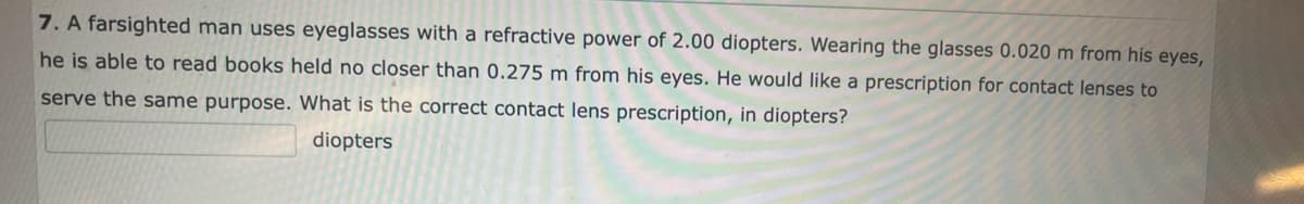 7. A farsighted man uses eyeglasses with a refractive power of 2.00 diopters. Wearing the glasses 0.020 m from his eyes,
he is able to read books held no closer than 0.275 m from his eyes. He would like a prescription for contact lenses to
serve the same purpose. What is the correct contact lens prescription, in diopters?
diopters