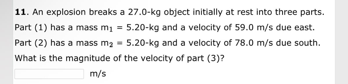 11. An explosion breaks a 27.0-kg object initially at rest into three parts.
Part (1) has a mass m₁
5.20-kg and a velocity of 59.0 m/s due east.
Part (2) has a mass m2 5.20-kg and a velocity of 78.0 m/s due south.
What is the magnitude of the velocity of part (3)?
m/s
=
=