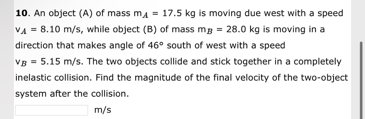 10. An object (A) of mass mµ = 17.5 kg is moving due west with a speed
VA = 8.10 m/s, while object (B) of mass m³ 28.0 kg is moving in a
direction that makes angle of 46° south of west with a speed
VB = 5.15 m/s. The two objects collide and stick together in a completely
inelastic collision. Find the magnitude of the final velocity of the two-object
system after the collision.
m/s
=